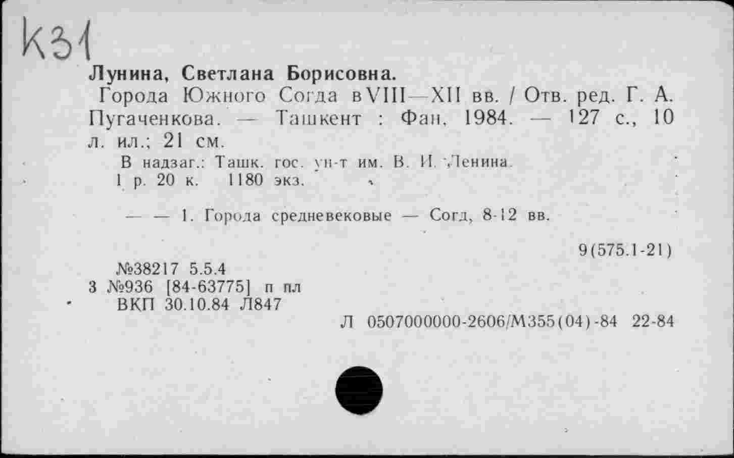 ﻿кЫ
Лунина, Светлана Борисовна.
Города Южного Согда в VIII—XII вв. / Отв. ред. Г. А. Пугаченкова. — Ташкент : Фан, 1984. — 127 с., 10 л. ил.; 21 см.
В надзаг.: Ташк. гос. ун-т им. В. И Ленина
1 р. 20 к. 1180 экз. л
— — 1. Города средневековые — Согд, 8-12 вв.
9(575.1-21) №38217 5.5.4
3 №936 [84-63775] п пл
ВКП 30.10.84 Л847
Л 0507000000-2606/М355(04)-84 22-84